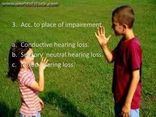 3. Acc. to place of impairement.

a. Conductive hearing loss.
b. Sensory neutral hearing loss.
c. Mixed hearing loss.
 
