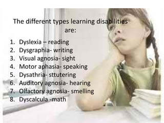 The different types learning disabilities
                   are:
1.   Dyslexia – reading
2.   Dysgraphia- writing
3.   Visual agnosia- sight
4.   Motor aphasia- speaking
5.   Dysathria- sttutering
6.   Auditory agnosia- hearing
7.   Olfactory agnosia- smelling
8.   Dyscalcula -math
 