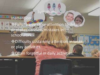 Symptoms:
Inattention:
Fails to give close attention to details
or makes careless mistakes in
schoolwork.
Difficulty sustaining attention in tasks
or play activities.
Often forgetful in daily activities.
 