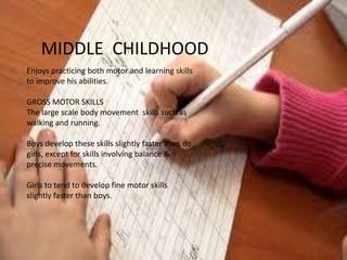 MIDDLE CHILDHOOD
Enjoys practicing both motor and learning skills
to improve his abilities.

GROSS MOTOR SKILLS
The large scale body movement skills such as
walking and running.

Boys develop these skills slightly faster than do
girls, except for skills involving balance &
precise movements.

Girls to tend to develop fine motor skills
slightly faster than boys.
 