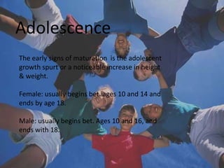 Adolescence
The early signs of maturation is the adolescent
growth spurt or a noticeable increase in height
& weight.

Female: usually begins bet. ages 10 and 14 and
ends by age 18.

Male: usually begins bet. Ages 10 and 16, and
ends with 18.
 