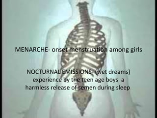 MENARCHE- onset menstruation among girls


   NOCTURNAL EMISSIONS- (wet dreams)
     experience by the teen age boys a
   harmless release of semen during sleep.
 