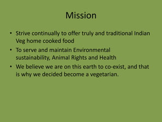 Mission
• Strive continually to offer truly and traditional Indian
Veg home cooked food
• To serve and maintain Environmental
sustainability, Animal Rights and Health
• We believe we are on this earth to co-exist, and that
is why we decided become a vegetarian.

 