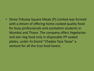 • Shree Trikutaa Square Meals (P) Limited was formed
with a dream of offering home cooked quality food
for busy professionals and outstation students in
Mumbai and Thane. The company offers Vegetarian
and Jain Veg food only in disposable PP sealed
plates, under its brand “Chadao Taza Tazaa” a
venture for all the true food lovers.

 