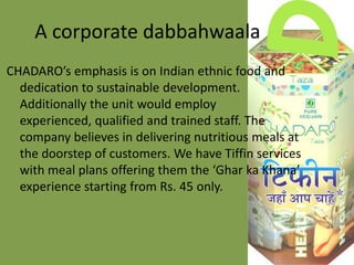 A corporate dabbahwaala
CHADARO’s emphasis is on Indian ethnic food and
dedication to sustainable development.
Additionally the unit would employ
experienced, qualified and trained staff. The
company believes in delivering nutritious meals at
the doorstep of customers. We have Tiffin services
with meal plans offering them the ‘Ghar ka Khana’
experience starting from Rs. 45 only.

 