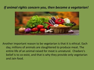 If animal rights concern you, then become a vegetarian!

Another important reason to be vegetarian is that it is ethical. Each
day, millions of animals are slaughtered to produce meat. The
entire life of an animal raised for meat is unnatural. Chadaro's
belief is to co-exist, and that is why they provide only vegetarian
and Jain food.

 
