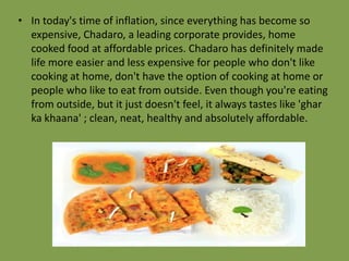 • In today's time of inflation, since everything has become so
expensive, Chadaro, a leading corporate provides, home
cooked food at affordable prices. Chadaro has definitely made
life more easier and less expensive for people who don't like
cooking at home, don't have the option of cooking at home or
people who like to eat from outside. Even though you're eating
from outside, but it just doesn't feel, it always tastes like 'ghar
ka khaana' ; clean, neat, healthy and absolutely affordable.

 