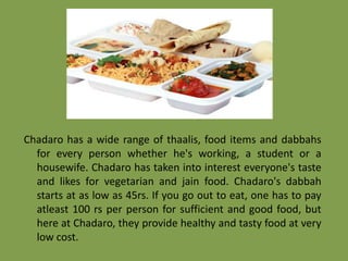 Chadaro has a wide range of thaalis, food items and dabbahs
for every person whether he's working, a student or a
housewife. Chadaro has taken into interest everyone's taste
and likes for vegetarian and jain food. Chadaro's dabbah
starts at as low as 45rs. If you go out to eat, one has to pay
atleast 100 rs per person for sufficient and good food, but
here at Chadaro, they provide healthy and tasty food at very
low cost.

 