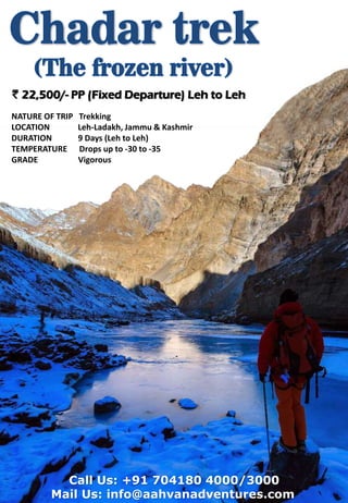 Call Us: +91 704180 4000/3000
Mail Us: info@aahvanadventures.com
` 22,500/- PP (Fixed Departure) Leh to Leh
NATURE OF TRIP Trekking
LOCATION Leh-Ladakh, Jammu & Kashmir
DURATION 9 Days (Leh to Leh)
TEMPERATURE Drops up to -30 to -35
GRADE Vigorous
 