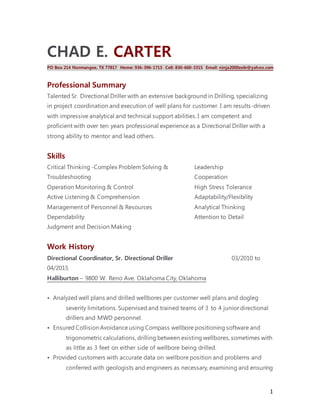 1
CHAD E. CARTER
PO Box 214 Normangee, TX 77817 Home: 936-396-1713 Cell: 830-660-3315 Email: ninja2000zx6r@yahoo.com
Professional Summary
Talented Sr. Directional Driller with an extensive background in Drilling, specializing
in project coordination and execution of well plans for customer. I am results-driven
with impressive analytical and technical support abilities. I am competent and
proficient with over ten years professional experience as a Directional Driller with a
strong ability to mentor and lead others.
Skills
Critical Thinking -Complex Problem Solving &
Troubleshooting
Operation Monitoring & Control
Active Listening & Comprehension
Management of Personnel & Resources
Dependability
Judgment and Decision Making
Leadership
Cooperation
High Stress Tolerance
Adaptability/Flexibility
Analytical Thinking
Attention to Detail
Work History
Directional Coordinator, Sr. Directional Driller 03/2010 to
04/2015
Halliburton – 9800 W. Reno Ave. Oklahoma City, Oklahoma
• Analyzed well plans and drilled wellbores per customer well plans and dogleg
severity limitations. Supervised and trained teams of 3 to 4 junior directional
drillers and MWD personnel.
• Ensured Collision Avoidance using Compass wellbore positioning software and
trigonometric calculations, drilling between existing wellbores, sometimes with
as little as 3 feet on either side of wellbore being drilled.
• Provided customers with accurate data on wellbore position and problems and
conferred with geologists and engineers as necessary, examining and ensuring
 