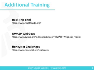 Additional Training
6Open Source Systems – www.ossys.com
Hack This Site!
https://www.hackthissite.org/
OWASP WebGoat
https://www.owasp.org/index.php/Category:OWASP_WebGoat_Project
HoneyNet Challenges
https://www.honeynet.org/challenges
 