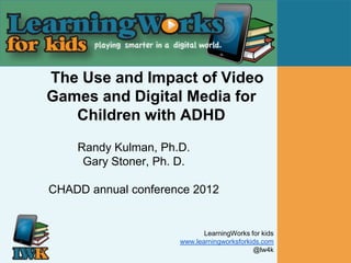 The Use and Impact of Video
Games and Digital Media for
   Children with ADHD
    Randy Kulman, Ph.D.
     Gary Stoner, Ph. D.

CHADD annual conference 2012


                             LearningWorks for kids
                      www.learningworksforkids.com
                                            @lw4k
 