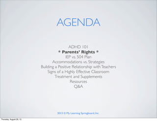 ADHD 101
* Parents’ Rights *
IEP vs. 504 Plan
Accommodations vs. Strategies
Building a Positive Relationship withTeachers
Signs of a Highly Effective Classroom
Treatment and Supplements
Resources
Q&A
AGENDA
2013 © My Learning Springboard, Inc.
Thursday, August 29, 13
 