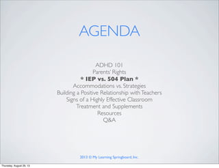 ADHD 101
Parents’ Rights
* IEP vs. 504 Plan *
Accommodations vs. Strategies
Building a Positive Relationship withTeachers
Signs of a Highly Effective Classroom
Treatment and Supplements
Resources
Q&A
AGENDA
2013 © My Learning Springboard, Inc.
Thursday, August 29, 13
 