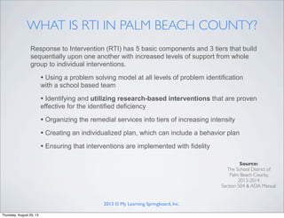 WHAT IS RTI IN PALM BEACH COUNTY?
Response to Intervention (RTI) has 5 basic components and 3 tiers that build
sequentially upon one another with increased levels of support from whole
group to individual interventions.
• Using a problem solving model at all levels of problem identification
with a school based team
• Identifying and utilizing research-based interventions that are proven
effective for the identified deficiency
• Organizing the remedial services into tiers of increasing intensity
• Creating an individualized plan, which can include a behavior plan
• Ensuring that interventions are implemented with fidelity
Source:
The School District of
Palm Beach County,
2013-2014
Section 504 & ADA Manual
2013 © My Learning Springboard, Inc.
Thursday, August 29, 13
 