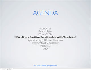 ADHD 101
Parents’ Rights
IEP vs. 504 Plan
* Building a Positive Relationship with Teachers *
Signs of a Highly Effective Classroom
Treatment and Supplements
Resources
Q&A
AGENDA
2013 © My Learning Springboard, Inc.
Thursday, August 29, 13
 