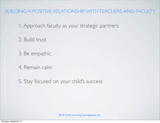 BUILDING A POSITIVE RELATIONSHIP WITHTEACHERS AND FACULTY
1. Approach faculty as your strategic partners
2. Build trust
3. Be empathic
4. Remain calm
5. Stay focused on your child’s success
2013 © My Learning Springboard, Inc.
Thursday, August 29, 13
 