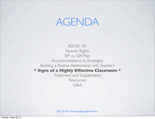 ADHD 101
Parents’ Rights
IEP vs. 504 Plan
Accommodations vs. Strategies
Building a Positive Relationship withTeachers
* Signs of a Highly Effective Classroom *
Treatment and Supplements
Resources
Q&A
AGENDA
2013 © My Learning Springboard, Inc.
Thursday, August 29, 13
 
