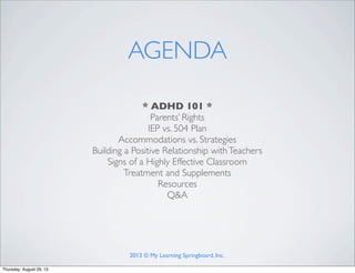 * ADHD 101 *
Parents’ Rights
IEP vs. 504 Plan
Accommodations vs. Strategies
Building a Positive Relationship withTeachers
Signs of a Highly Effective Classroom
Treatment and Supplements
Resources
Q&A
AGENDA
2013 © My Learning Springboard, Inc.
Thursday, August 29, 13
 