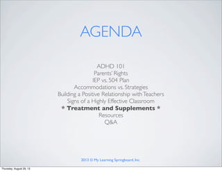 ADHD 101
Parents’ Rights
IEP vs. 504 Plan
Accommodations vs. Strategies
Building a Positive Relationship withTeachers
Signs of a Highly Effective Classroom
* Treatment and Supplements *
Resources
Q&A
AGENDA
2013 © My Learning Springboard, Inc.
Thursday, August 29, 13
 