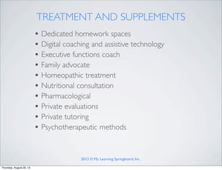 TREATMENT AND SUPPLEMENTS
• Dedicated homework spaces
• Digital coaching and assistive technology
• Executive functions coach
• Family advocate
• Homeopathic treatment
• Nutritional consultation
• Pharmacological
• Private evaluations
• Private tutoring
• Psychotherapeutic methods
2013 © My Learning Springboard, Inc.
Thursday, August 29, 13
 