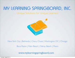 MY LEARNING SPRINGBOARD, INC.
Unique Solutions for Unique Learners
NewYork City | Bethesda | Chevy Chase | Washington, DC | Chicago
Boca Raton | Palm Beach | Delray Beach | Miami
www.mylearningspringboard.com
Thursday, August 29, 13
 