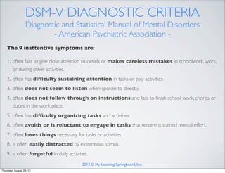 DSM-V DIAGNOSTIC CRITERIA
Diagnostic and Statistical Manual of Mental Disorders
- American Psychiatric Association -
The 9 inattentive symptoms are:
1. often fails to give close attention to details or makes careless mistakes in schoolwork, work,
or during other activities.
2. often has difﬁculty sustaining attention in tasks or play activities.
3. often does not seem to listen when spoken to directly.
4. often does not follow through on instructions and fails to ﬁnish school work, chores, or
duties in the work place.
5. often has difﬁculty organizing tasks and activities.
6. often avoids or is reluctant to engage in tasks that require sustained mental effort.
7. often loses things necessary for tasks or activities.
8. is often easily distracted by extraneous stimuli.
9. is often forgetful in daily activities.
2013 © My Learning Springboard, Inc.
Thursday, August 29, 13
 