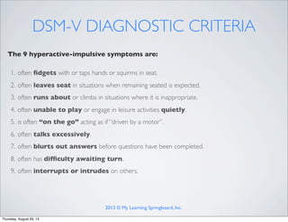 DSM-V DIAGNOSTIC CRITERIA
The 9 hyperactive-impulsive symptoms are:
1. often ﬁdgets with or taps hands or squirms in seat.
2. often leaves seat in situations when remaining seated is expected.
3. often runs about or climbs in situations where it is inappropriate.
4. often unable to play or engage in leisure activities quietly.
5. is often “on the go” acting as if “driven by a motor”.
6. often talks excessively.
7. often blurts out answers before questions have been completed.
8. often has difﬁculty awaiting turn.
9. often interrupts or intrudes on others.
2013 © My Learning Springboard, Inc.
Thursday, August 29, 13
 