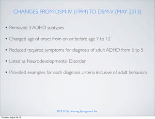 CHANGES FROM DSM-IV (1994)TO DSM-V (MAY 2013)
• Removed 3 ADHD subtypes
• Changed age of onset from on or before age 7 to 12
• Reduced required symptoms for diagnosis of adult ADHD from 6 to 5
• Listed as Neurodevelopmental Disorder
• Provided examples for each diagnosis criteria inclusive of adult behaviors
2013 © My Learning Springboard, Inc.
Thursday, August 29, 13
 