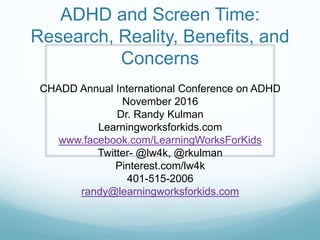 ADHD and Screen Time:
Research, Reality, Benefits, and
Concerns
CHADD Annual International Conference on ADHD
November 2016
Dr. Randy Kulman
Learningworksforkids.com
www.facebook.com/LearningWorksForKids
Twitter- @lw4k, @rkulman
Pinterest.com/lw4k
401-515-2006
randy@learningworksforkids.com
 