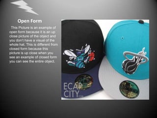        Open Form This Picture is an example of open form because it is an up close picture of the object and you don’t have a visual of the whole hat. This is different from closed form because this picture is up close when you see an example of closed form you can see the entire object.
