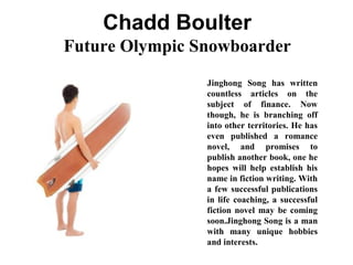 Chadd Boulter
Future Olympic Snowboarder
Jinghong Song has written
countless articles on the
subject of finance. Now
though, he is branching off
into other territories. He has
even published a romance
novel, and promises to
publish another book, one he
hopes will help establish his
name in fiction writing. With
a few successful publications
in life coaching, a successful
fiction novel may be coming
soon.Jinghong Song is a man
with many unique hobbies
and interests.
 