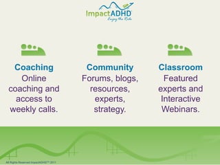 Coaching                               Community       Classroom
       Online                              Forums, blogs,     Featured
    coaching and                             resources,     experts and
      access to                               experts,       Interactive
    weekly calls.                             strategy.      Webinars.




All All Rights Reserved ImpactADHD2011
    Rights Reserved ImpactADHDTM TM 2011
 