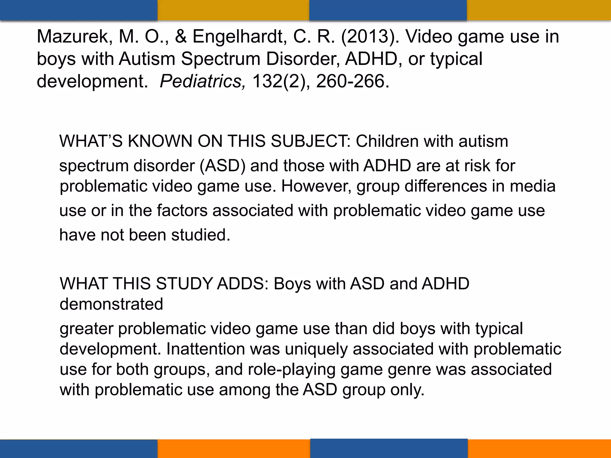WHAT’S KNOWN ON THIS SUBJECT: Children with autism
spectrum disorder (ASD) and those with ADHD are at risk for
problematic video game use. However, group differences in media
use or in the factors associated with problematic video game use
have not been studied.
WHAT THIS STUDY ADDS: Boys with ASD and ADHD
demonstrated
greater problematic video game use than did boys with typical
development. Inattention was uniquely associated with problematic
use for both groups, and role-playing game genre was associated
with problematic use among the ASD group only.
Mazurek, M. O., & Engelhardt, C. R. (2013). Video game use in
boys with Autism Spectrum Disorder, ADHD, or typical
development. Pediatrics, 132(2), 260-266.
 