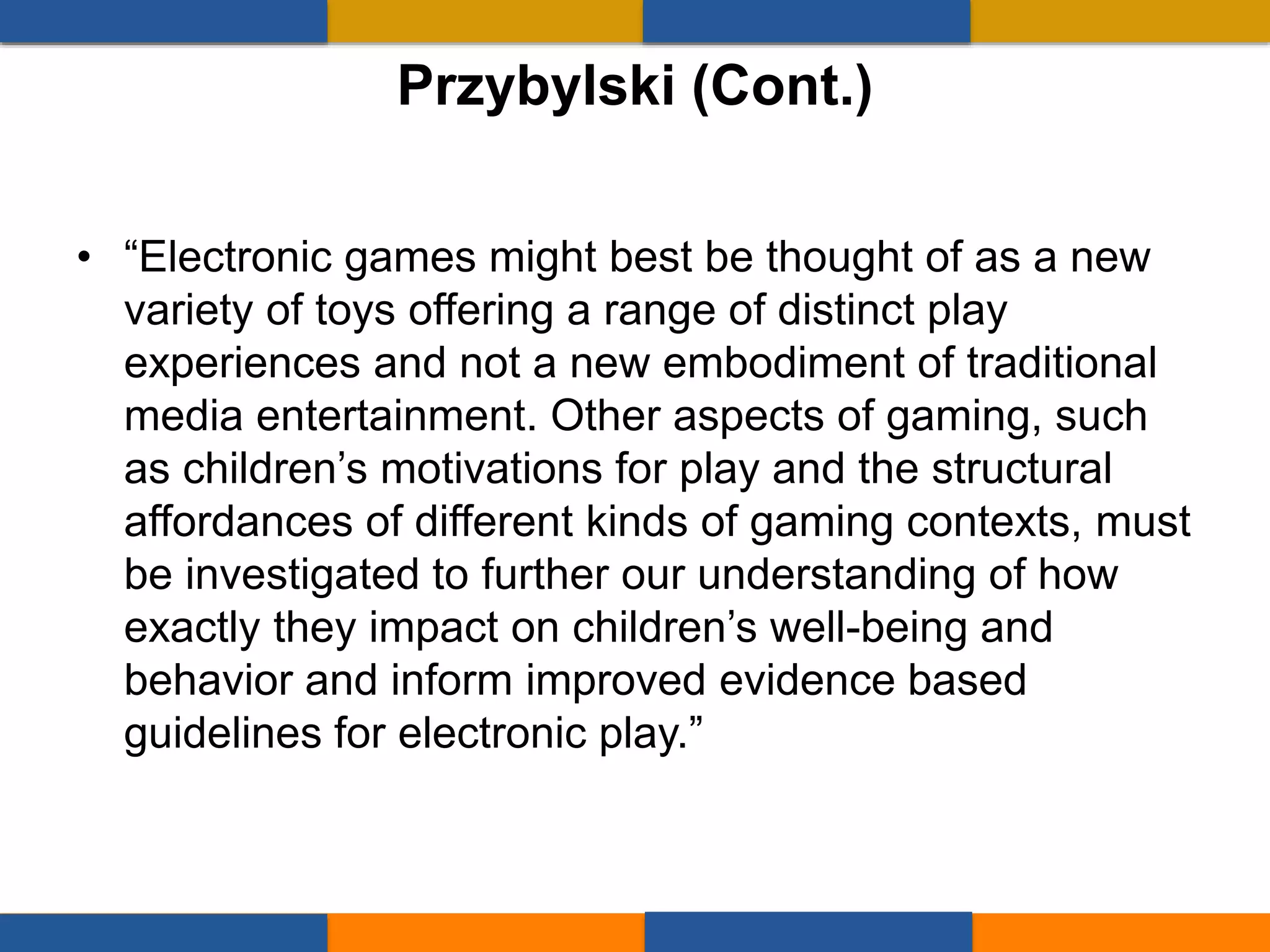 • “Electronic games might best be thought of as a new
variety of toys offering a range of distinct play
experiences and not a new embodiment of traditional
media entertainment. Other aspects of gaming, such
as children’s motivations for play and the structural
affordances of different kinds of gaming contexts, must
be investigated to further our understanding of how
exactly they impact on children’s well-being and
behavior and inform improved evidence based
guidelines for electronic play.”
Przybylski (Cont.)
 