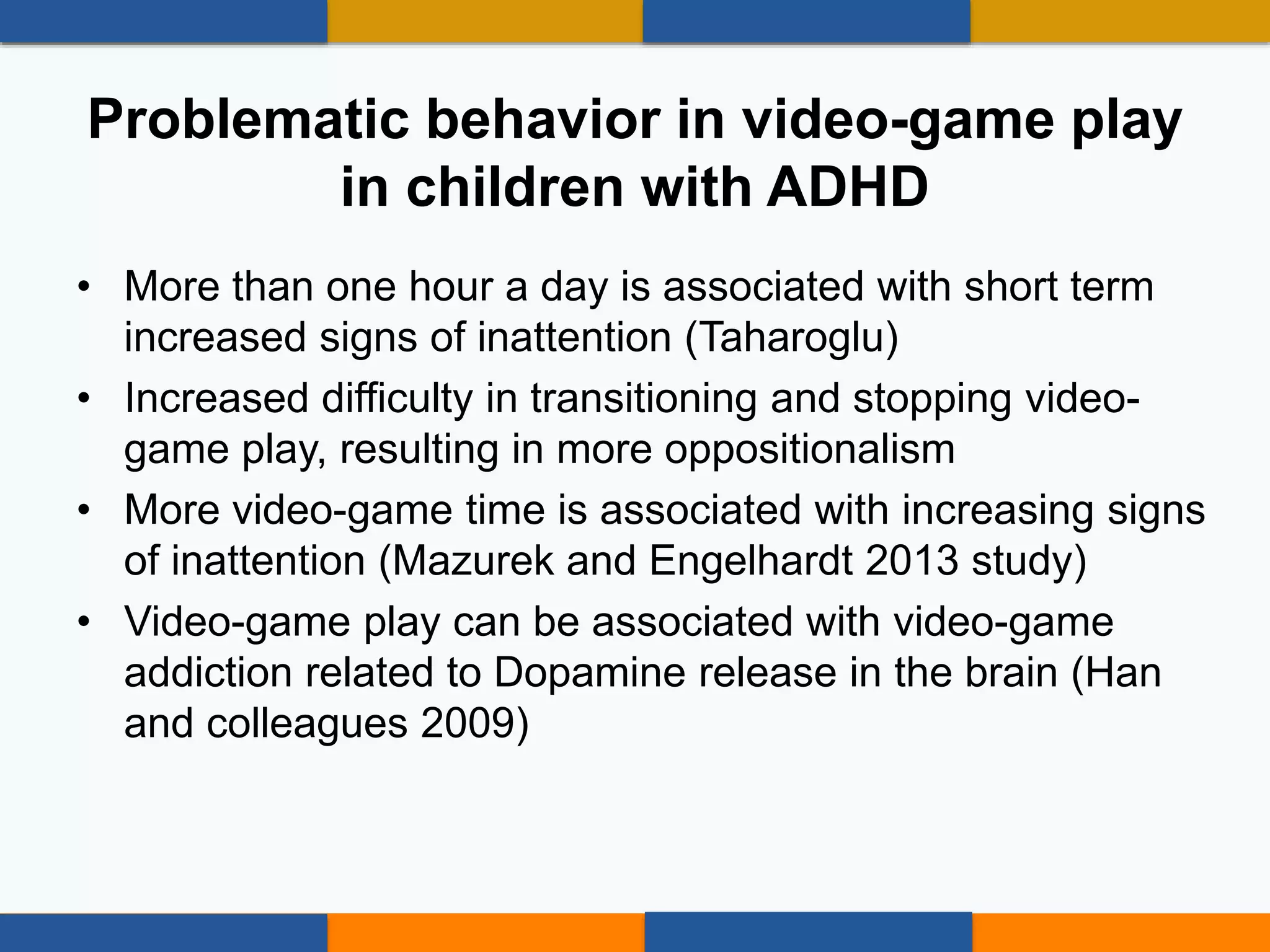 • More than one hour a day is associated with short term
increased signs of inattention (Taharoglu)
• Increased difficulty in transitioning and stopping video-
game play, resulting in more oppositionalism
• More video-game time is associated with increasing signs
of inattention (Mazurek and Engelhardt 2013 study)
• Video-game play can be associated with video-game
addiction related to Dopamine release in the brain (Han
and colleagues 2009)
Problematic behavior in video-game play
in children with ADHD
 