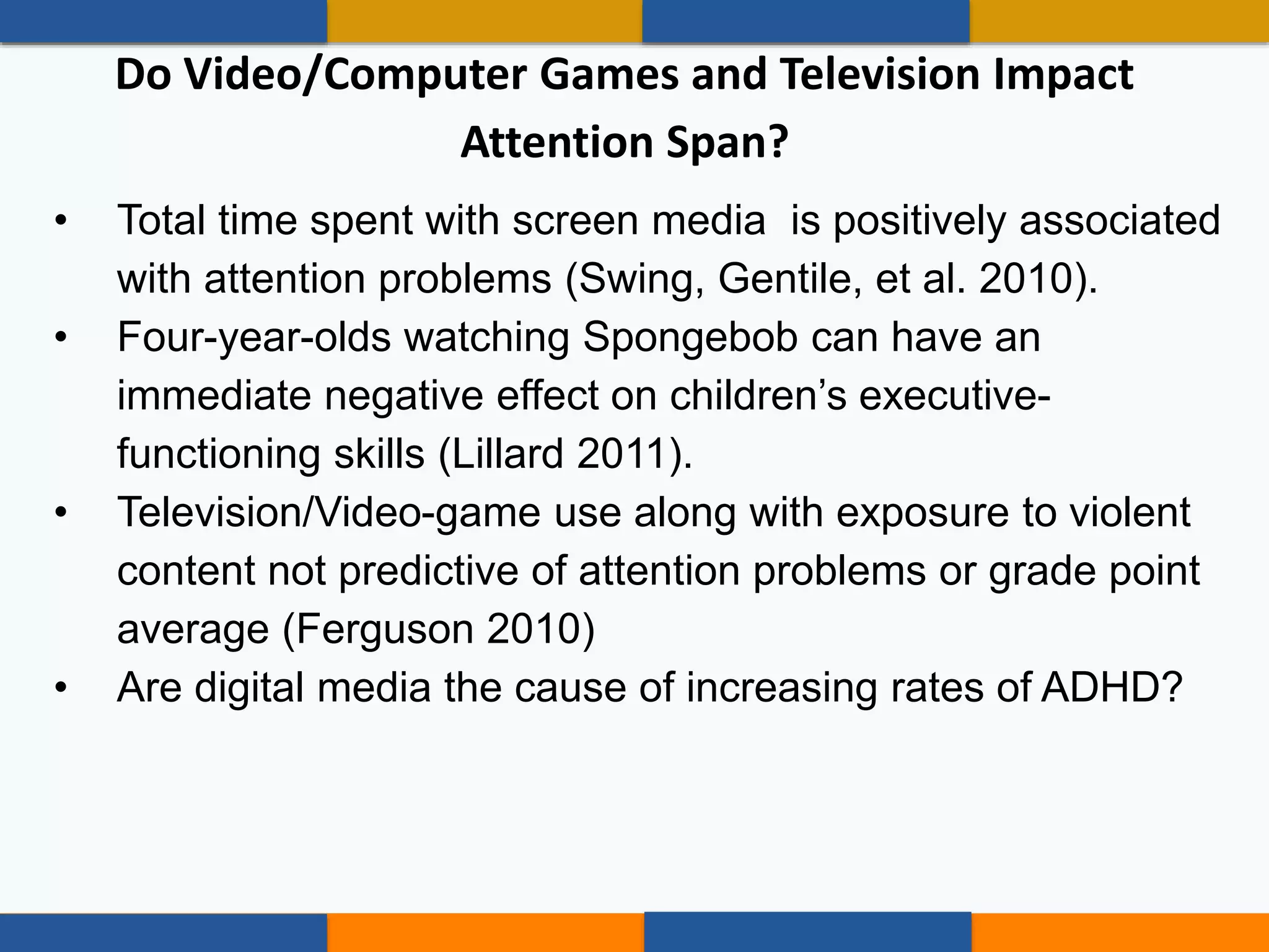• Total time spent with screen media is positively associated
with attention problems (Swing, Gentile, et al. 2010).
• Four-year-olds watching Spongebob can have an
immediate negative effect on children’s executive-
functioning skills (Lillard 2011).
• Television/Video-game use along with exposure to violent
content not predictive of attention problems or grade point
average (Ferguson 2010)
• Are digital media the cause of increasing rates of ADHD?
Do Video/Computer Games and Television Impact
Attention Span?
 