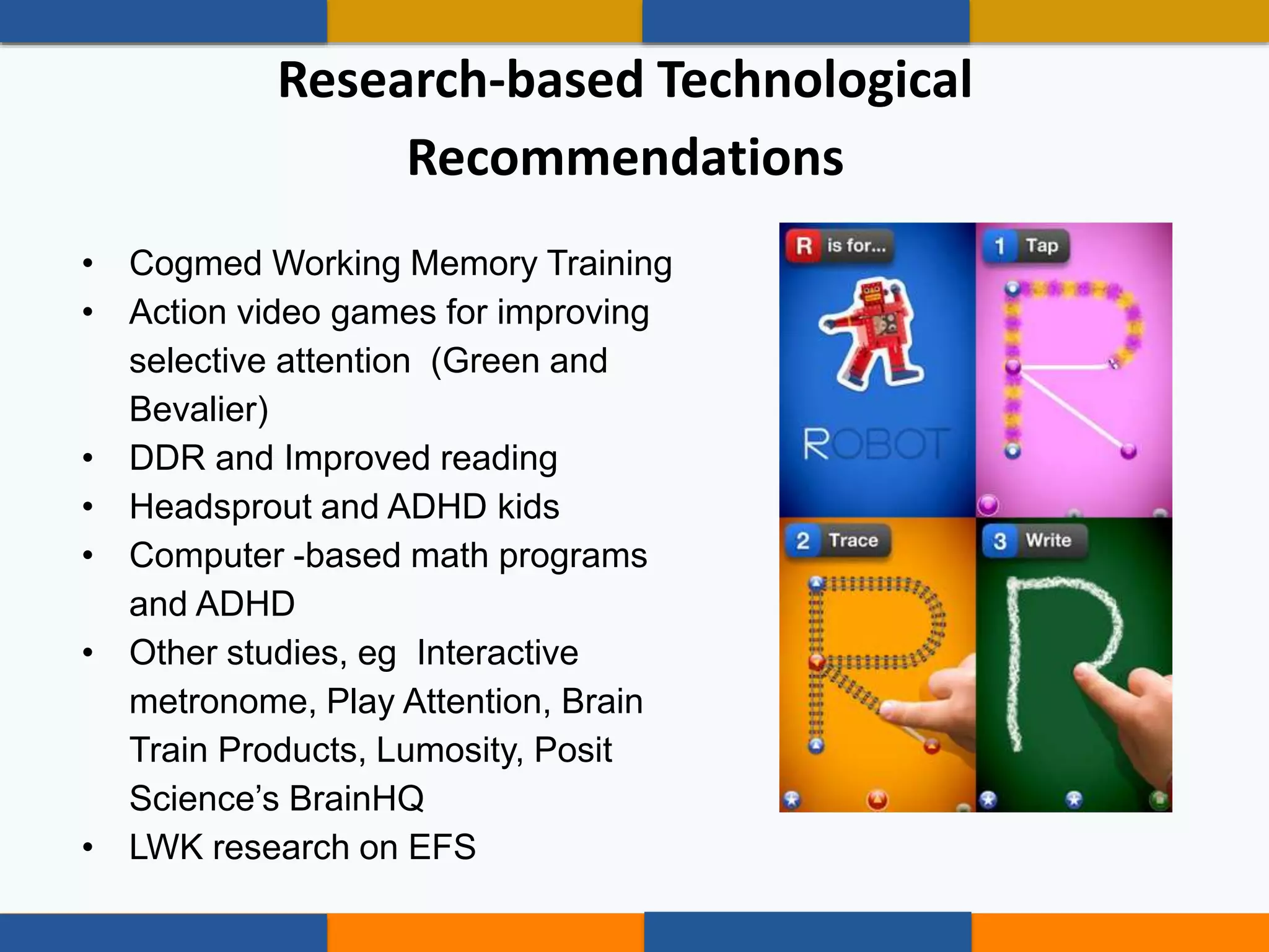 • Cogmed Working Memory Training
• Action video games for improving
selective attention (Green and
Bevalier)
• DDR and Improved reading
• Headsprout and ADHD kids
• Computer -based math programs
and ADHD
• Other studies, eg Interactive
metronome, Play Attention, Brain
Train Products, Lumosity, Posit
Science’s BrainHQ
• LWK research on EFS
Research-based Technological
Recommendations
 