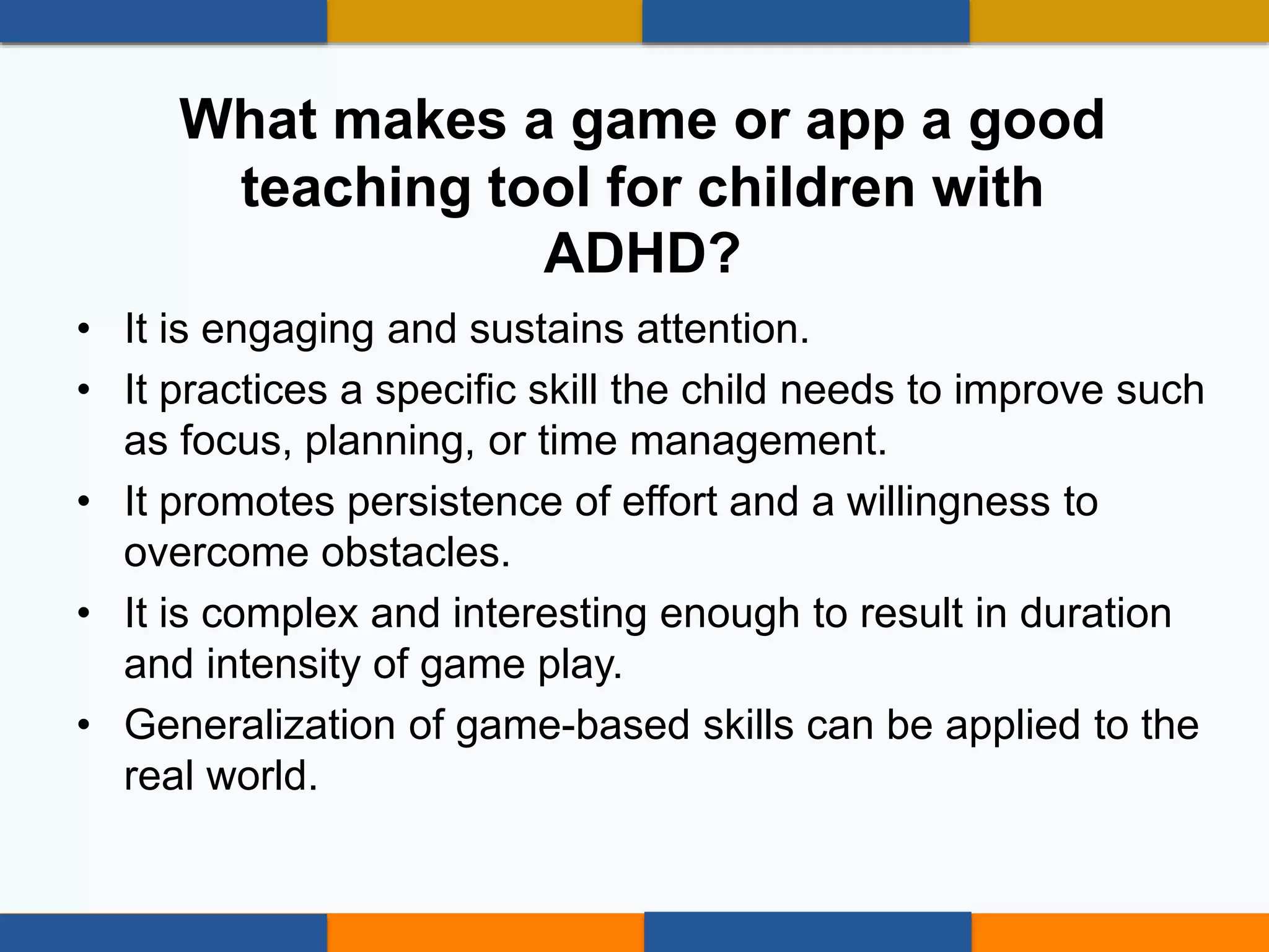 • It is engaging and sustains attention.
• It practices a specific skill the child needs to improve such
as focus, planning, or time management.
• It promotes persistence of effort and a willingness to
overcome obstacles.
• It is complex and interesting enough to result in duration
and intensity of game play.
• Generalization of game-based skills can be applied to the
real world.
What makes a game or app a good
teaching tool for children with
ADHD?
 