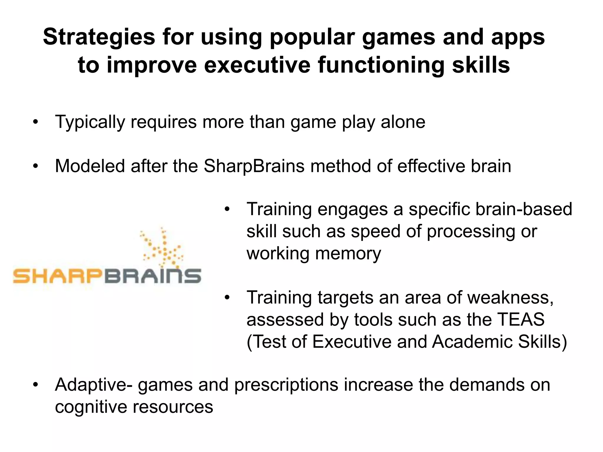 Strategies for using popular games and apps
to improve executive functioning skills
• Typically requires more than game play alone
• Modeled after the SharpBrains method of effective brain
training
• Training engages a specific brain-based
skill such as speed of processing or
working memory
• Training targets an area of weakness,
assessed by tools such as the TEAS
(Test of Executive and Academic Skills)
• Adaptive- games and prescriptions increase the demands on
cognitive resources
 