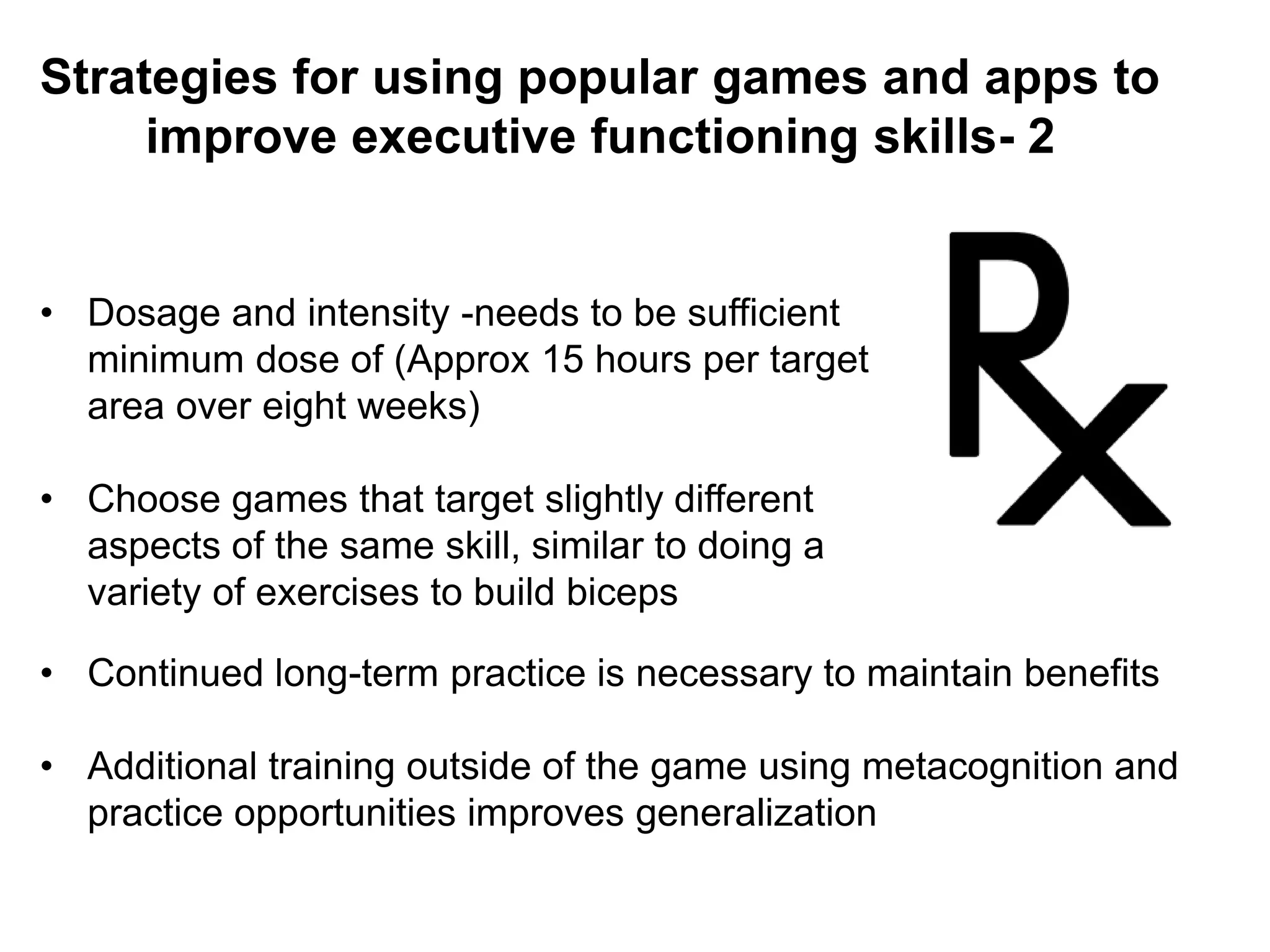 Strategies for using popular games and apps to
improve executive functioning skills- 2
• Dosage and intensity -needs to be sufficient
minimum dose of (Approx 15 hours per target
area over eight weeks)
• Choose games that target slightly different
aspects of the same skill, similar to doing a
variety of exercises to build biceps
• Continued long-term practice is necessary to maintain benefits
• Additional training outside of the game using metacognition and
practice opportunities improves generalization
 