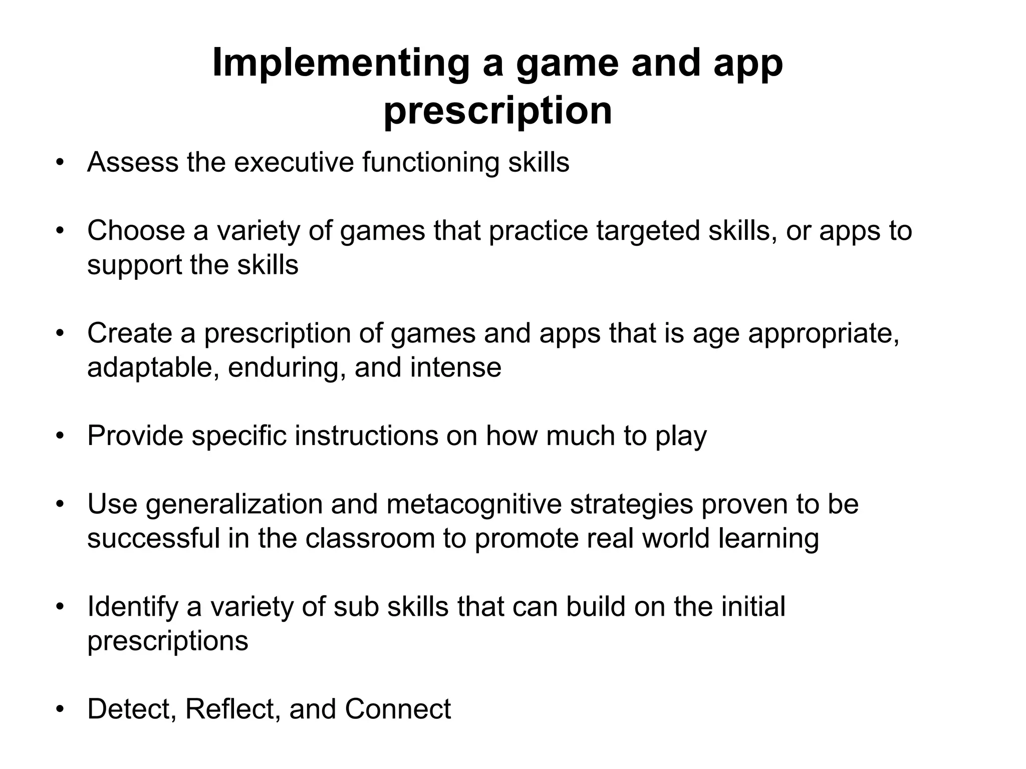 Implementing a game and app
prescription
• Assess the executive functioning skills
• Choose a variety of games that practice targeted skills, or apps to
support the skills
• Create a prescription of games and apps that is age appropriate,
adaptable, enduring, and intense
• Provide specific instructions on how much to play
• Use generalization and metacognitive strategies proven to be
successful in the classroom to promote real world learning
• Identify a variety of sub skills that can build on the initial
prescriptions
• Detect, Reflect, and Connect
 
