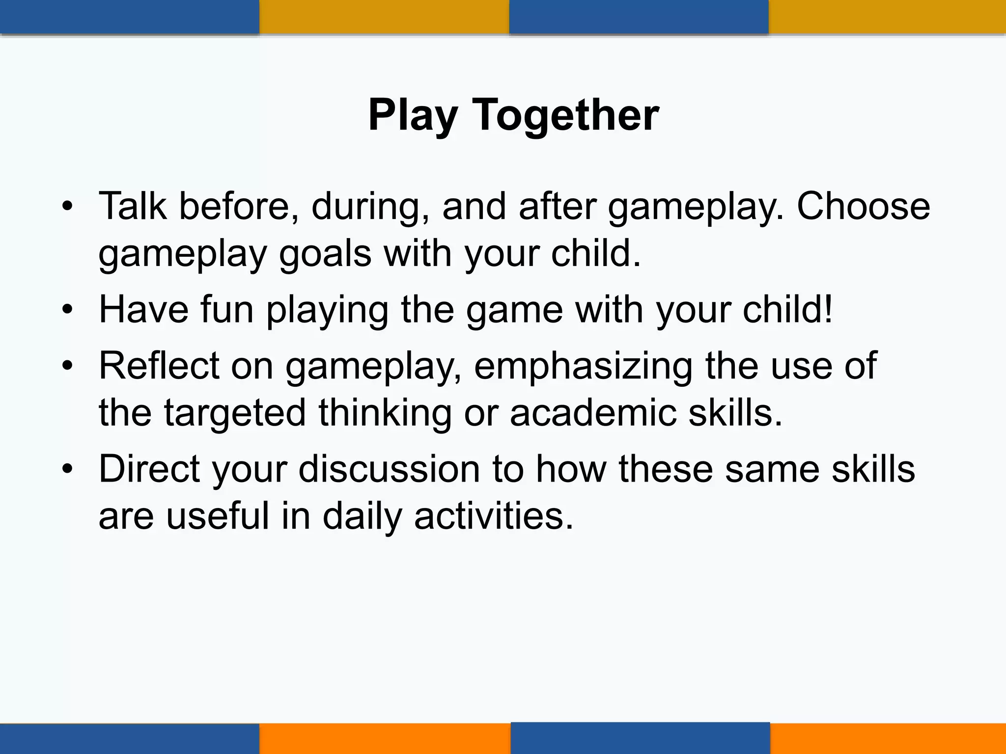 • Talk before, during, and after gameplay. Choose
gameplay goals with your child.
• Have fun playing the game with your child!
• Reflect on gameplay, emphasizing the use of
the targeted thinking or academic skills.
• Direct your discussion to how these same skills
are useful in daily activities.
Play Together
 