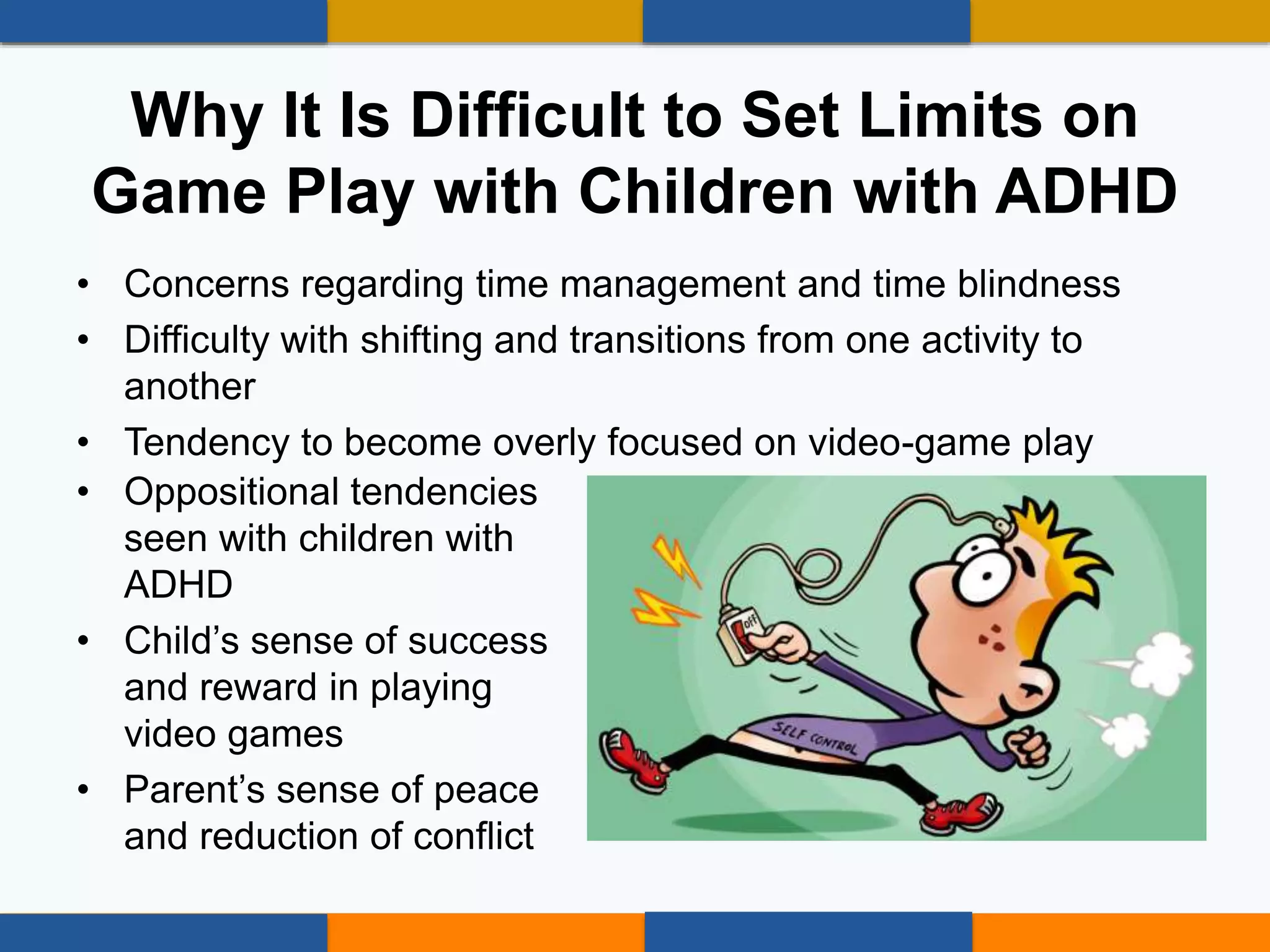 • Concerns regarding time management and time blindness
• Difficulty with shifting and transitions from one activity to
another
• Tendency to become overly focused on video-game play
• Oppositional tendencies
seen with children with
ADHD
• Child’s sense of success
and reward in playing
video games
• Parent’s sense of peace
and reduction of conflict
Why It Is Difficult to Set Limits on
Game Play with Children with ADHD
 