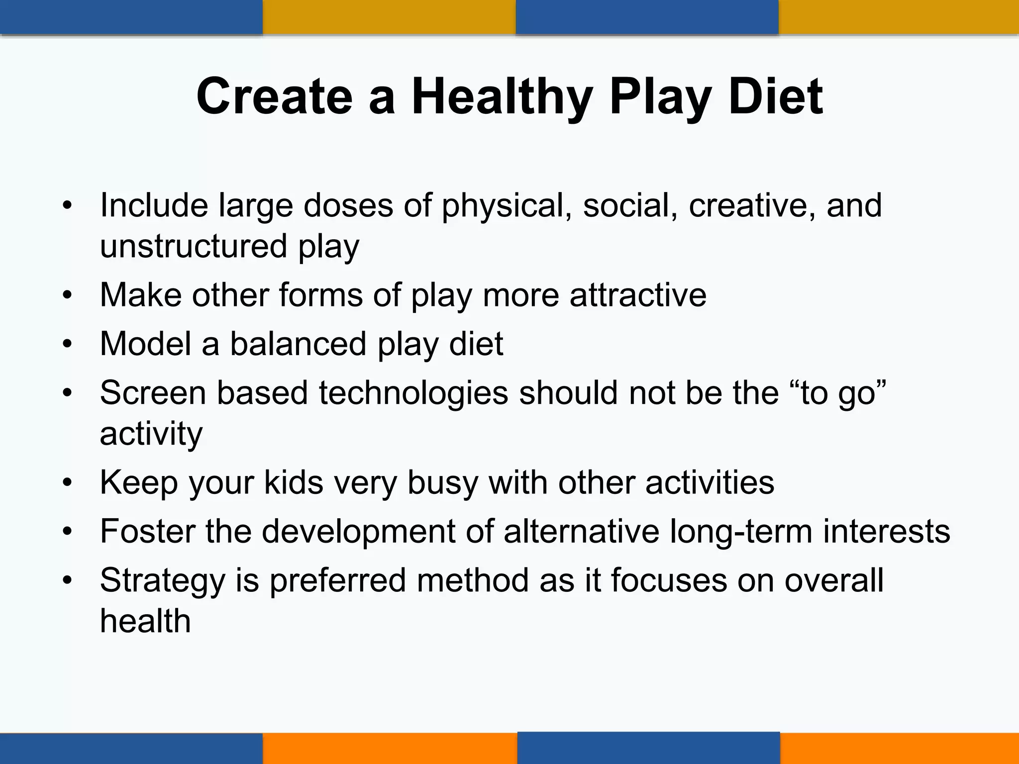 • Include large doses of physical, social, creative, and
unstructured play
• Make other forms of play more attractive
• Model a balanced play diet
• Screen based technologies should not be the “to go”
activity
• Keep your kids very busy with other activities
• Foster the development of alternative long-term interests
• Strategy is preferred method as it focuses on overall
health
Create a Healthy Play Diet
 
