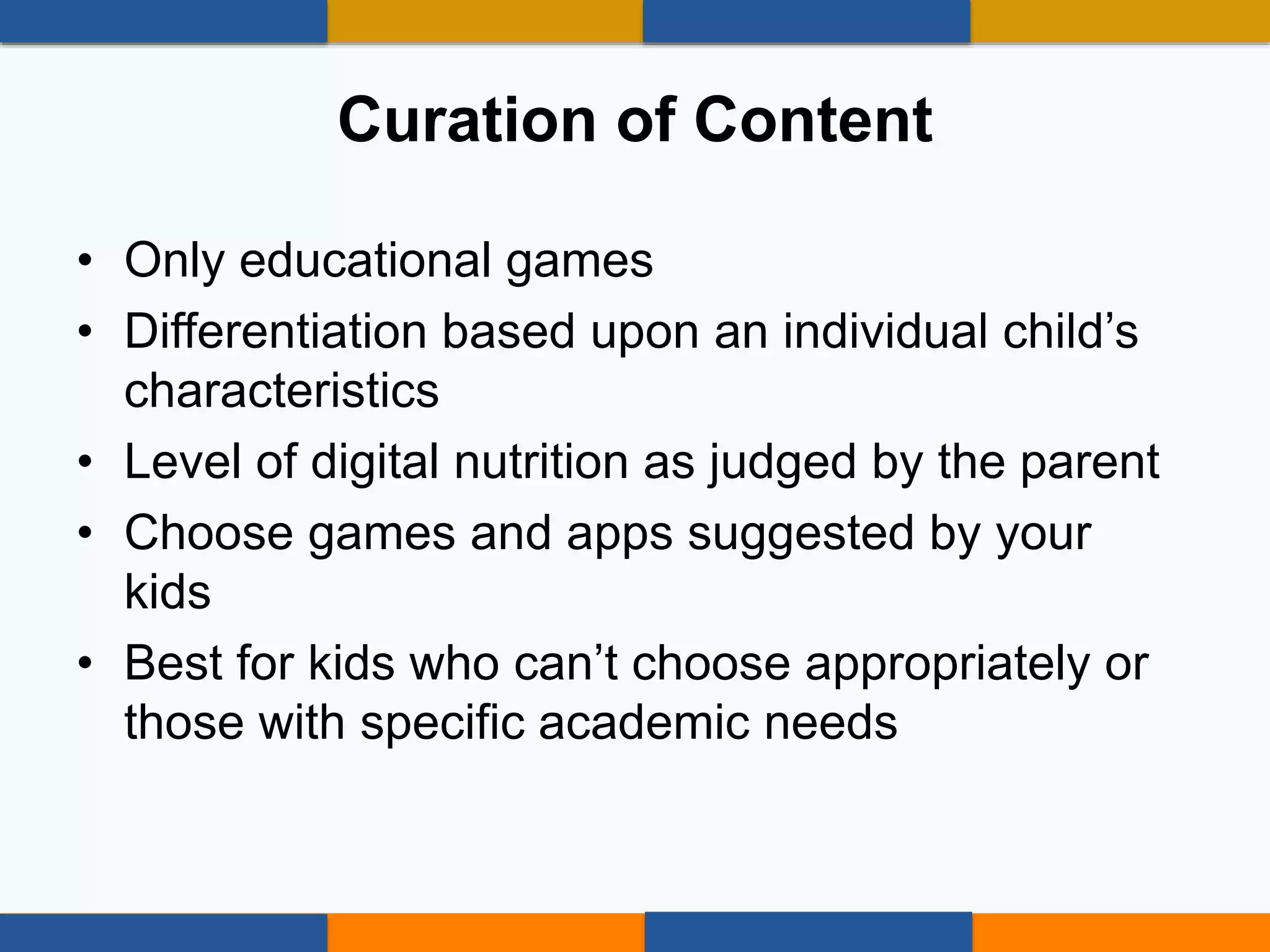 • Only educational games
• Differentiation based upon an individual child’s
characteristics
• Level of digital nutrition as judged by the parent
• Choose games and apps suggested by your
kids
• Best for kids who can’t choose appropriately or
those with specific academic needs
Curation of Content
 