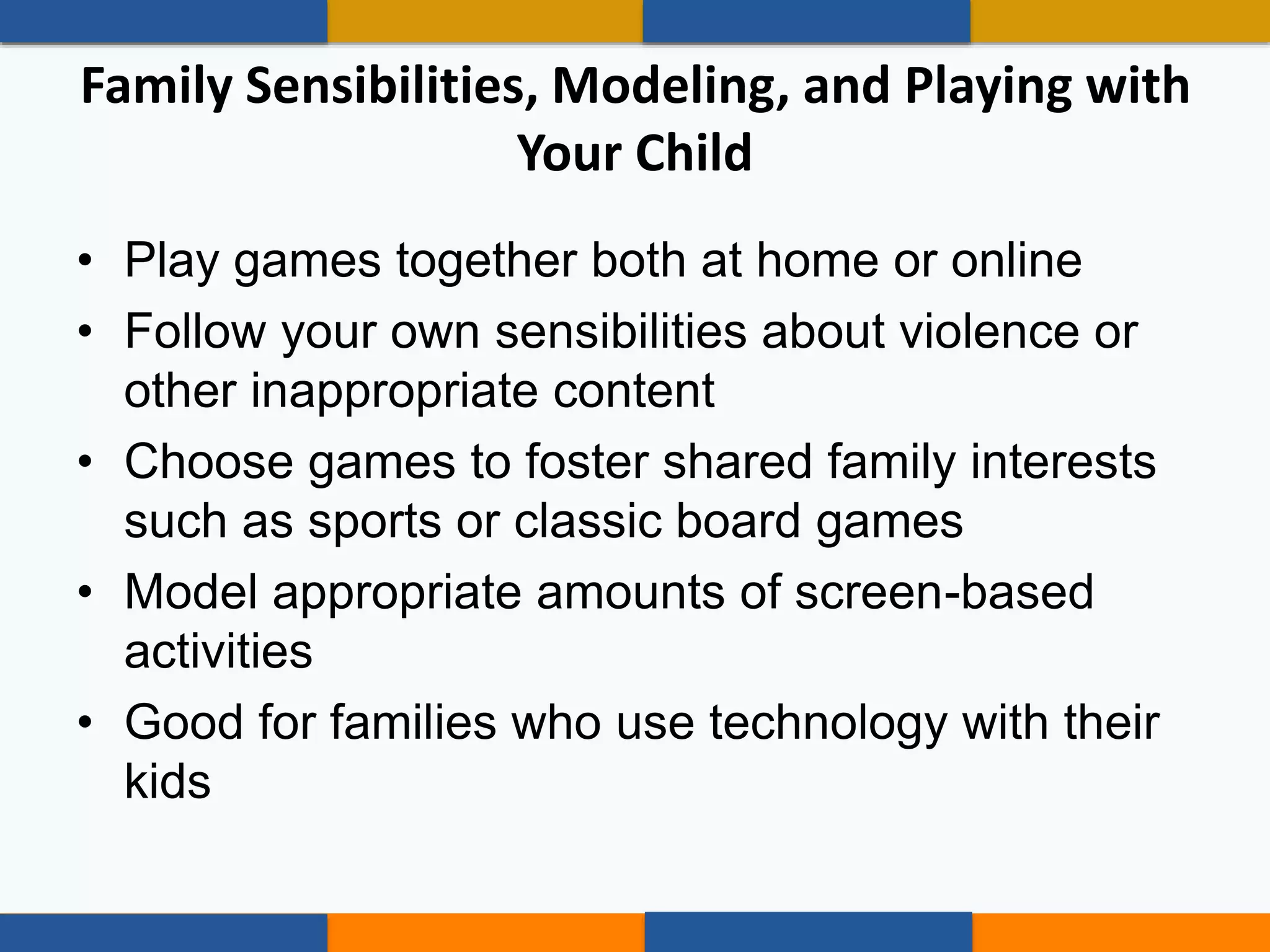 • Play games together both at home or online
• Follow your own sensibilities about violence or
other inappropriate content
• Choose games to foster shared family interests
such as sports or classic board games
• Model appropriate amounts of screen-based
activities
• Good for families who use technology with their
kids
Family Sensibilities, Modeling, and Playing with
Your Child
 