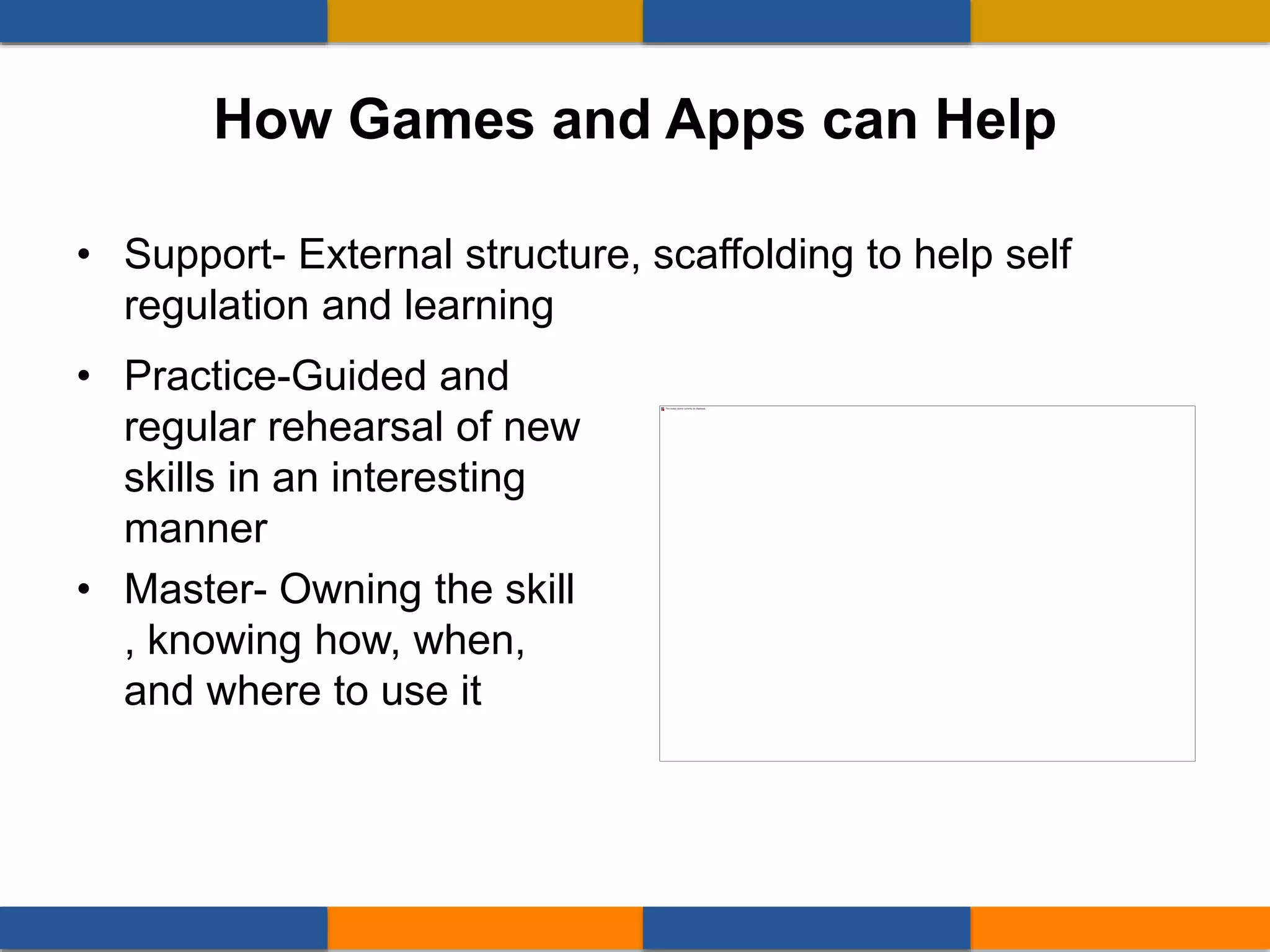 • Practice-Guided and
regular rehearsal of new
skills in an interesting
manner
• Master- Owning the skill
, knowing how, when,
and where to use it
• Support- External structure, scaffolding to help self
regulation and learning
How Games and Apps can Help
 