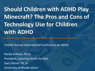 Should Children with ADHD Play
Minecraft? The Pros and Cons of
Technology Use for Children
with ADHD
CHADD Annual International Conference on ADHD
Randy Kulman, Ph.D.
President, Learning Works for Kids
Gary Stoner, Ph. D.
University of Rhode Island
 