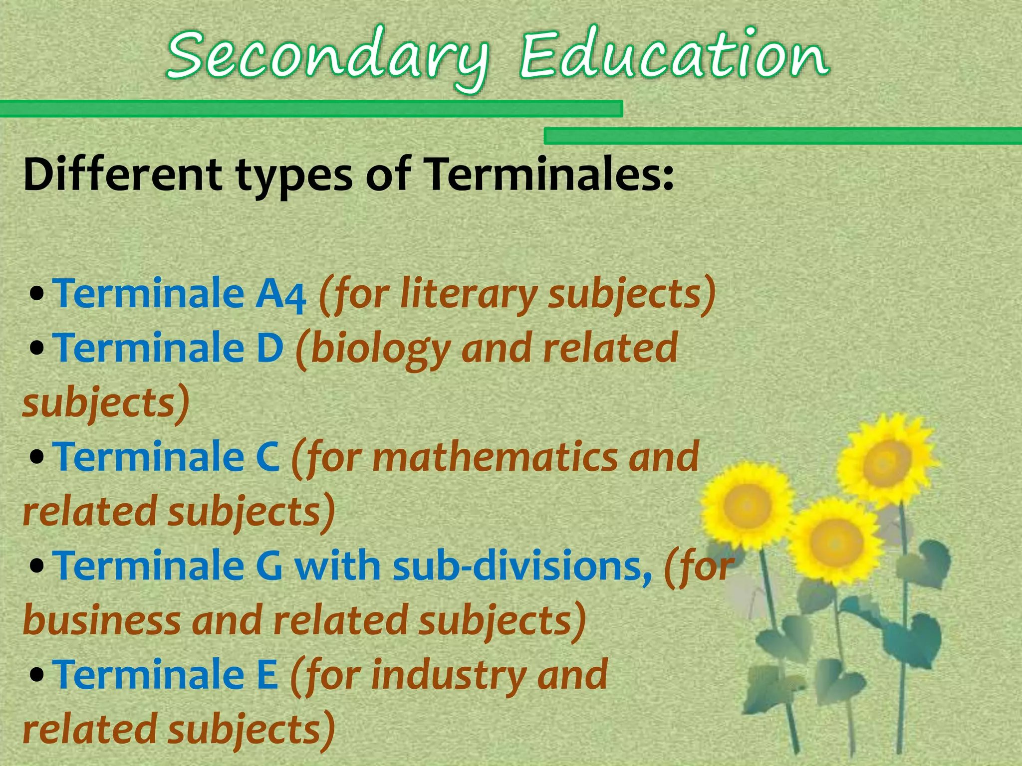 Different types of Terminales: 
•Terminale A4 (for literary subjects) 
•Terminale D (biology and related 
subjects) 
•Terminale C (for mathematics and 
related subjects) 
•Terminale G with sub-divisions, (for 
business and related subjects) 
•Terminale E (for industry and 
related subjects) 
 